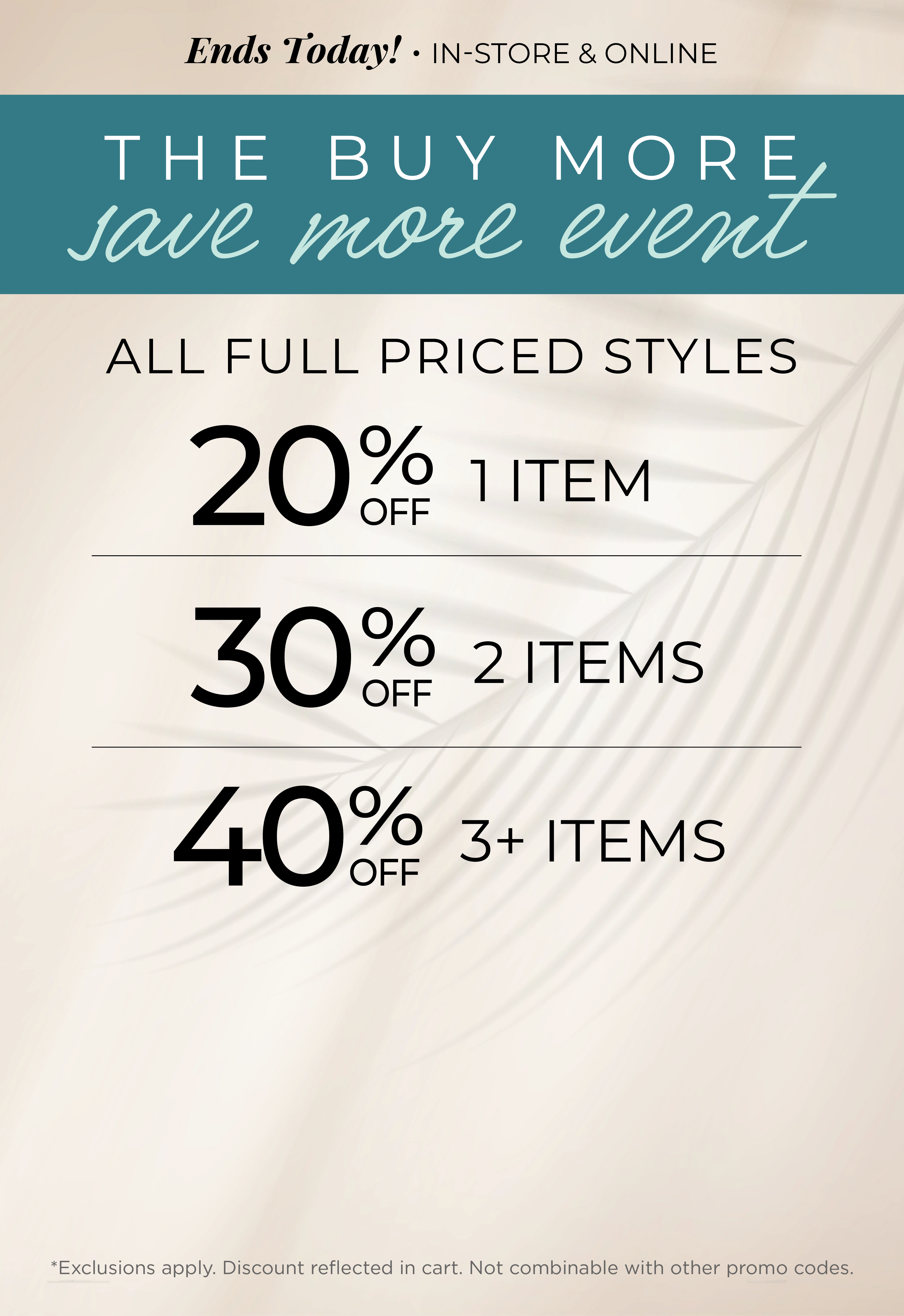 Ends Today! In-Store & Online - The Buy More, Save More Event​ : All Full Priced Styles ​ - 20% Off 1 Item | ​30% off 2 Items ​| 40% off 3 or more Items​*exclusions apply