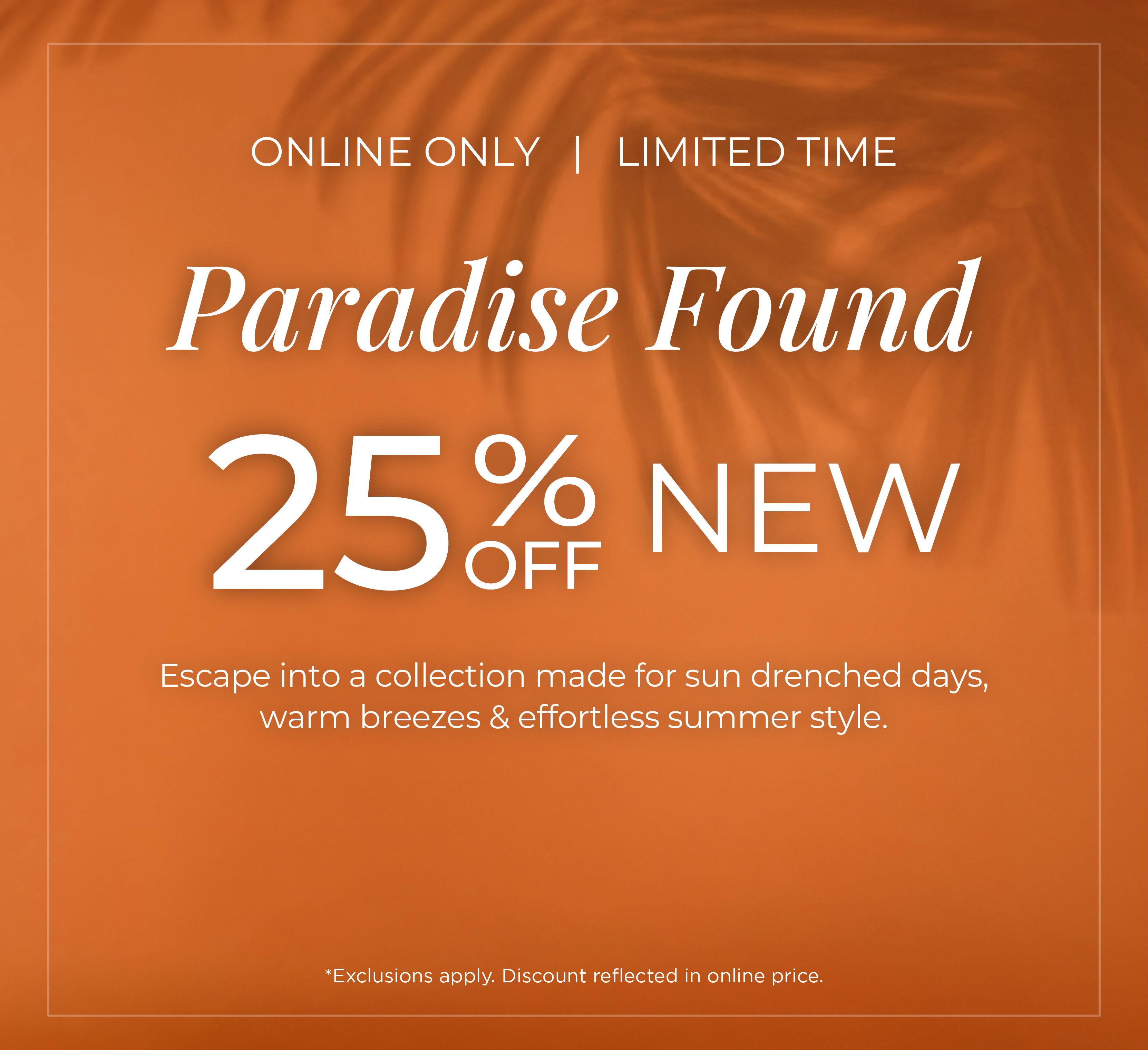 Online Only | Limited Time - Paradise Found: 25% Off New. Escape into a collection made for sun drenched days, warm breezes & effortless summer style*exclusions apply
