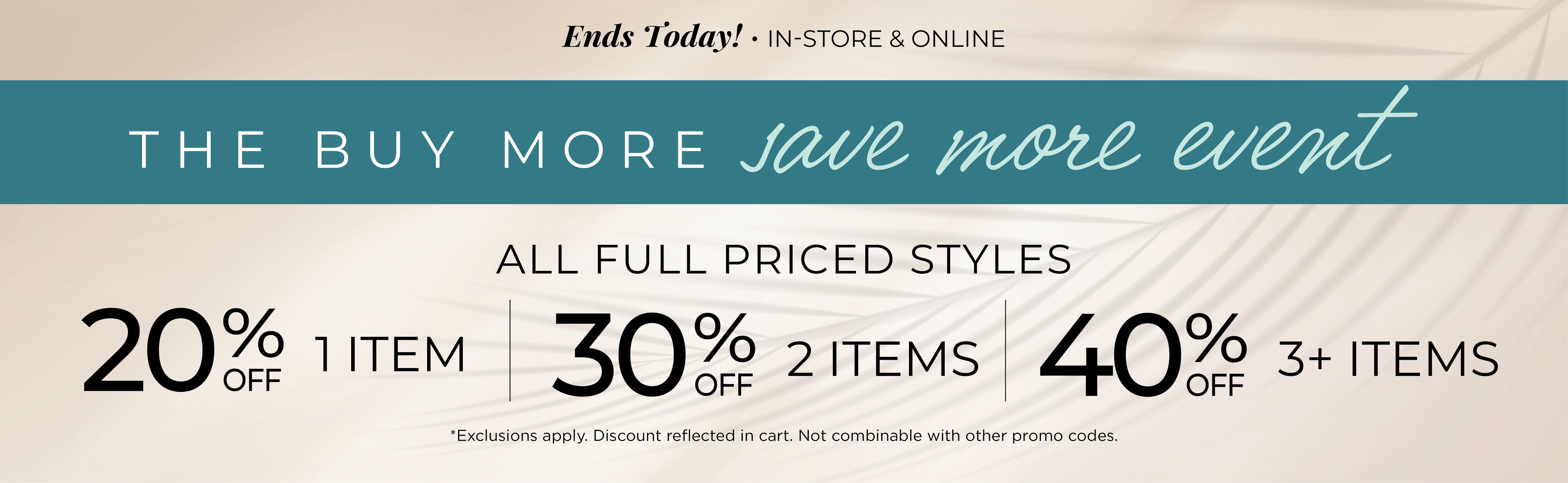 Ends Today! In-Store & Online - The Buy More, Save More Event​ : All Full Priced Styles ​ - 20% Off 1 Item | ​30% off 2 Items ​| 40% off 3 or more Items​*exclusions apply