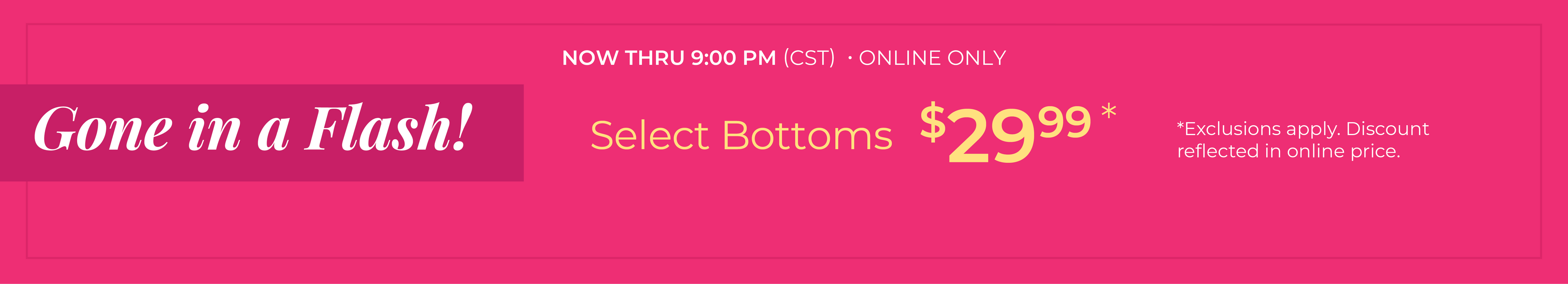 Now Thru 9:00 PM (CST) | Online Only: Gone in a Flash​! Select Bottoms $29.99​*exclusions apply