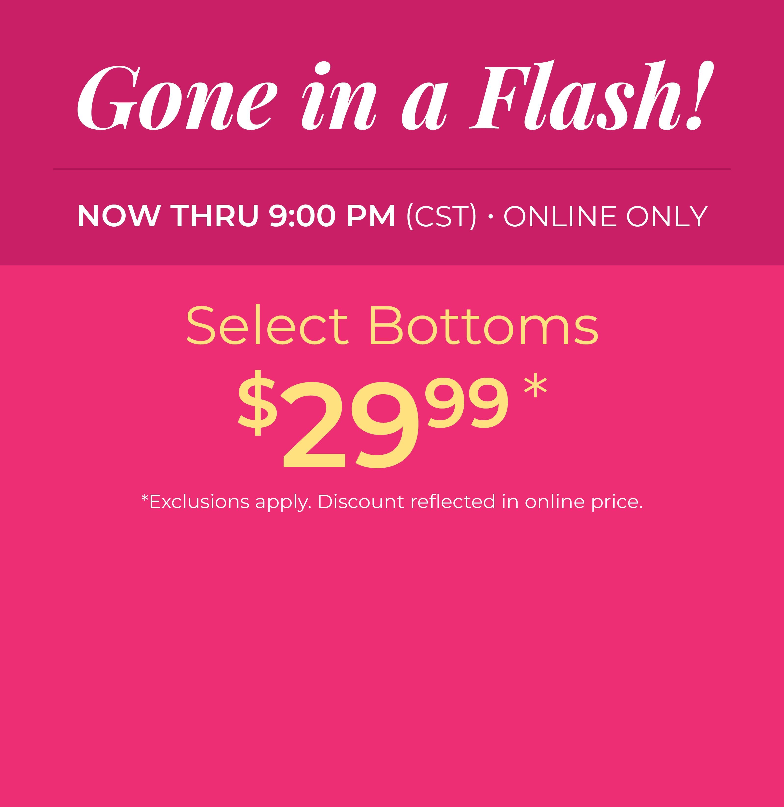 Now Thru 9:00 PM (CST) | Online Only: Gone in a Flash​! Select Bottoms $29.99​*exclusions apply