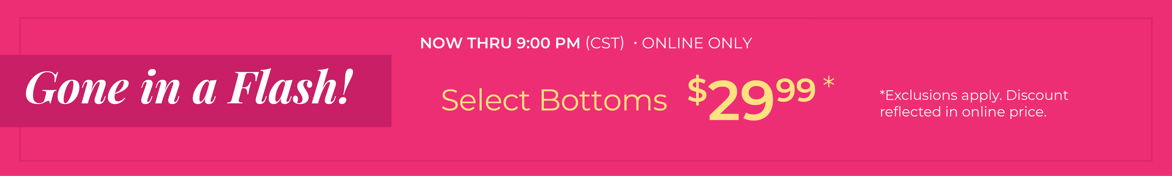 Now Thru 9:00 PM (CST) | Online Only: Gone in a Flash​! Select Bottoms $29.99​*exclusions apply