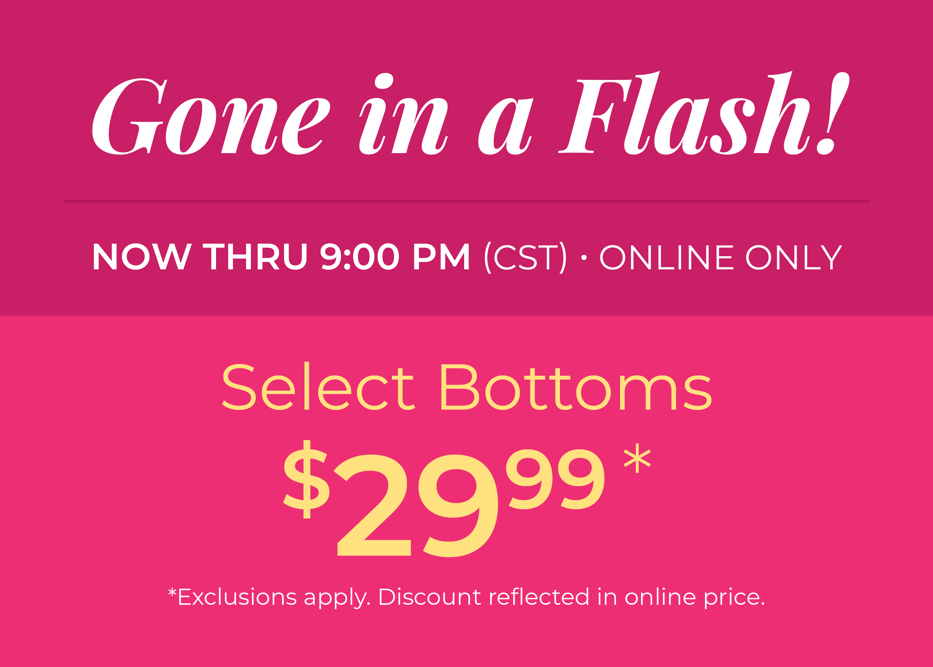 Now Thru 9:00 PM (CST) | Online Only: Gone in a Flash​! Select Bottoms $29.99​*exclusions apply