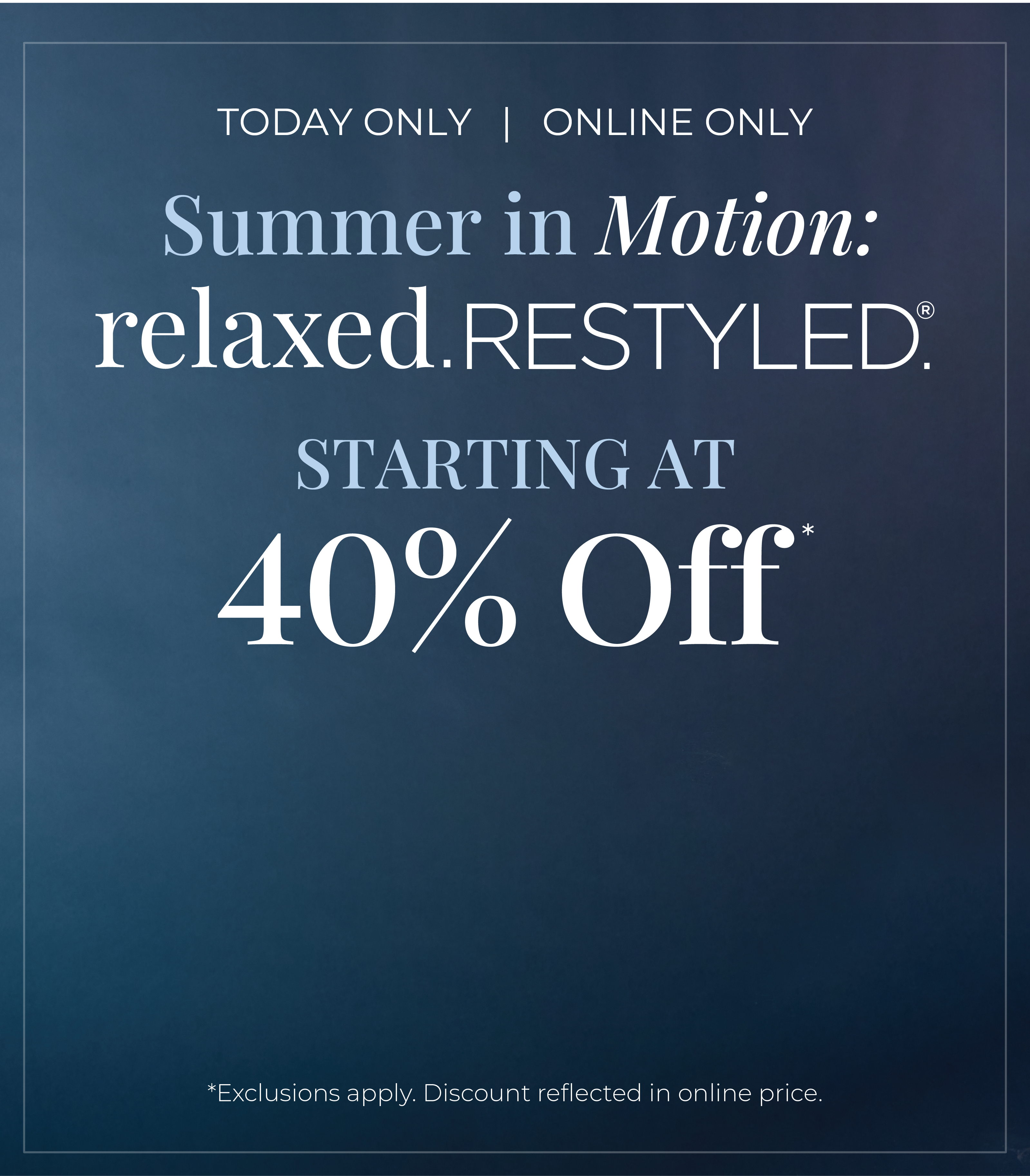 Today Only! Online Only​: Summer in Motion - Relaxed Restyled Starting at 40% Off*exclusions apply