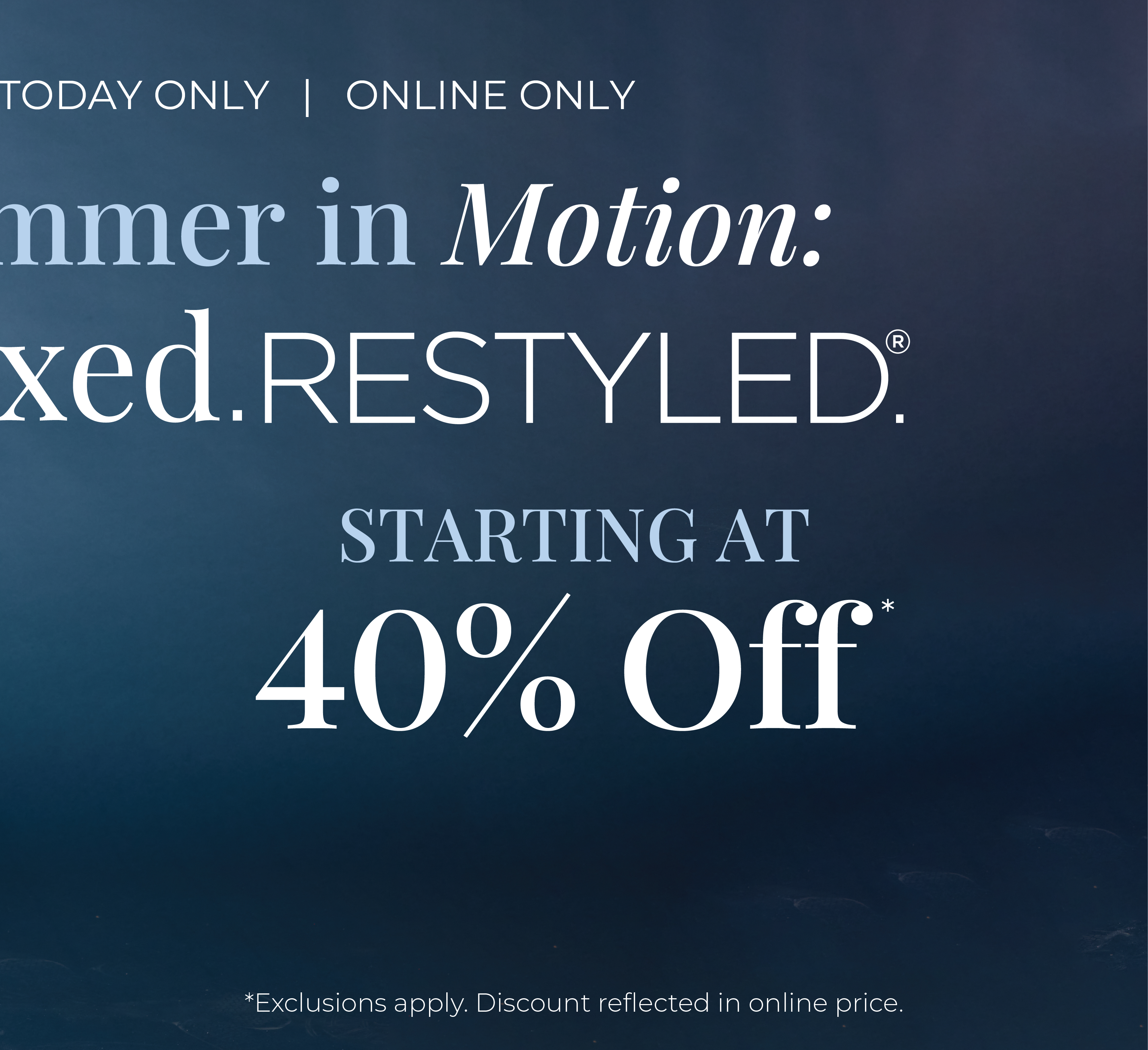 Today Only! Online Only​: Summer in Motion - Relaxed Restyled Starting at 40% Off*exclusions apply