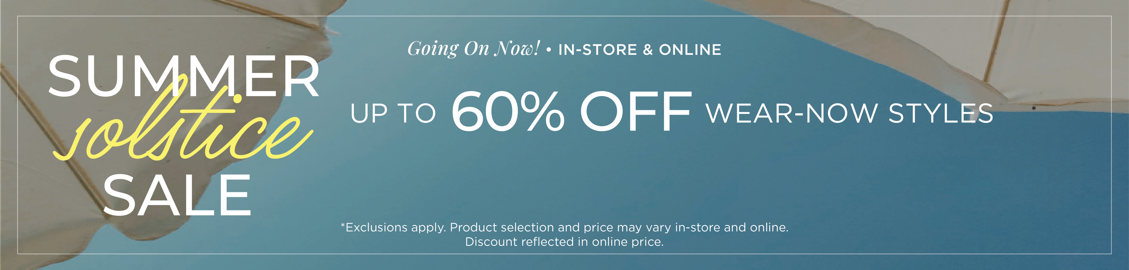 Going On Now​! In-Store & Online: Summer Solstice Sale - Up to 60% Off Wear-Now Styles​*exclusions apply