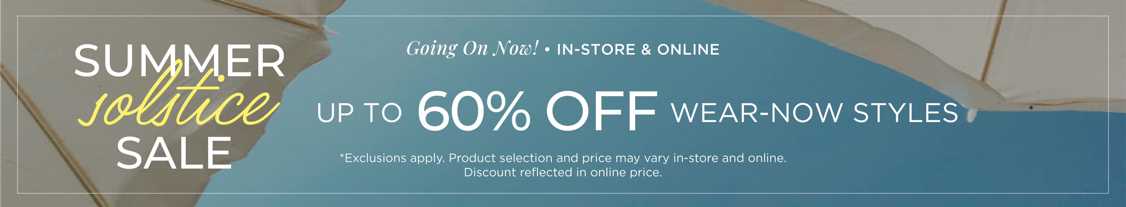 Going On Now​! In-Store & Online: Summer Solstice Sale - Up to 60% Off Wear-Now Styles​*exclusions apply