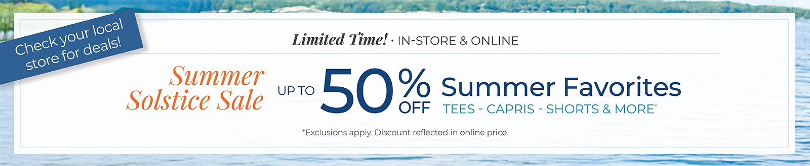 Limited Time! In-Store & Online: Summer Solstice Sale - Up to 50% Off Summer Favorites: Tees, Capris, Shorts & More *exclusions apply. Check your local store for deals!