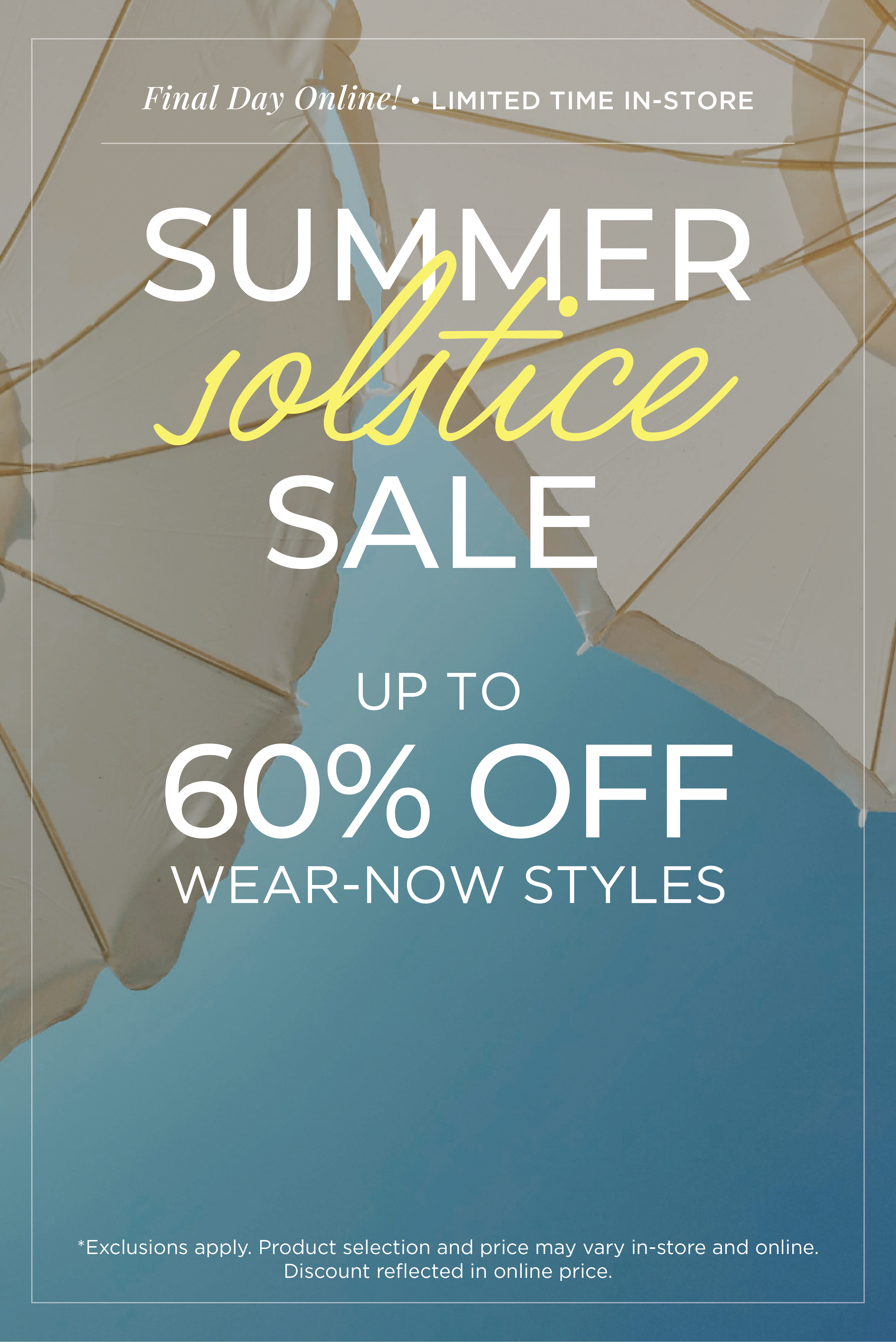 Final Day Online​! Limited Time In-Store: Summer Solstice Sale - Up to 60% Off Wear-Now Styles​*exclusions apply