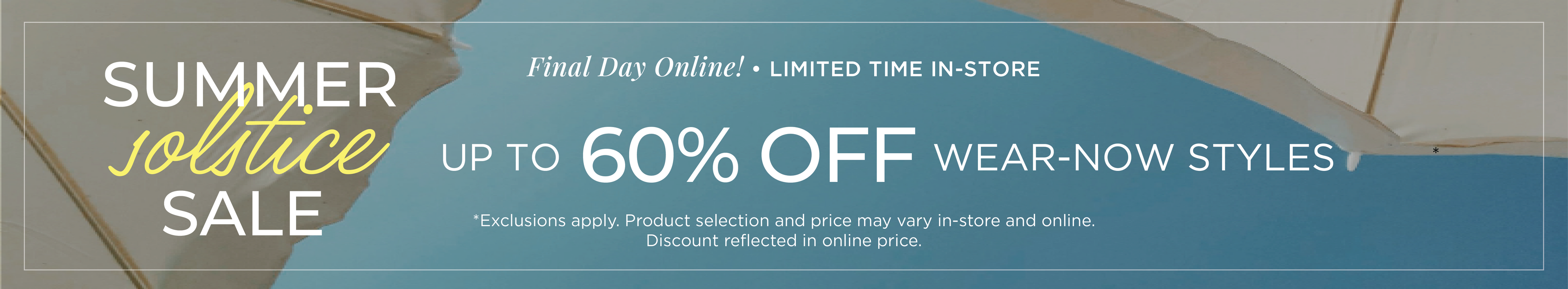 Final Day Online​! Limited Time In-Store: Summer Solstice Sale - Up to 60% Off Wear-Now Styles​*exclusions apply