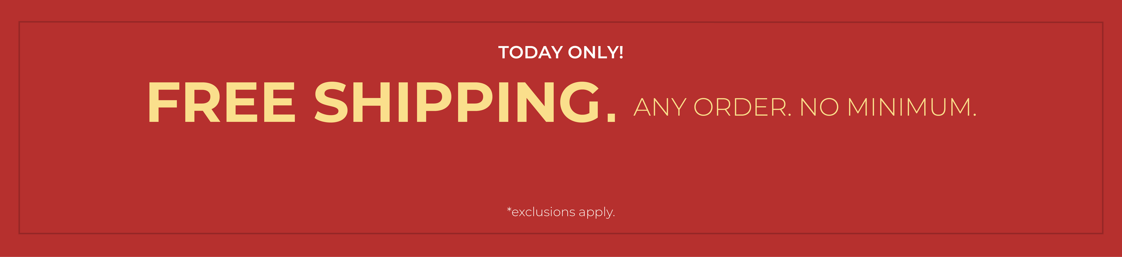 Today Only! FREE SHIPPING. Any Order. No Minimum.*exclusions apply