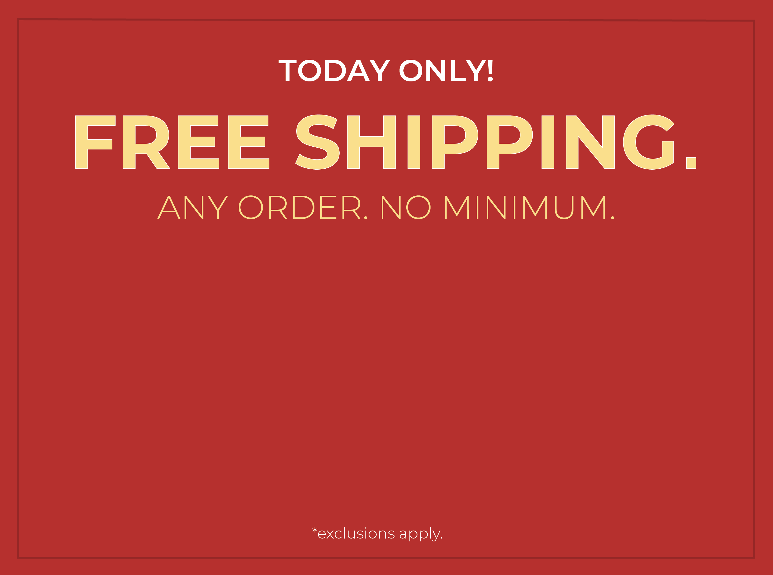Today Only! FREE SHIPPING. Any Order. No Minimum.*exclusions apply
