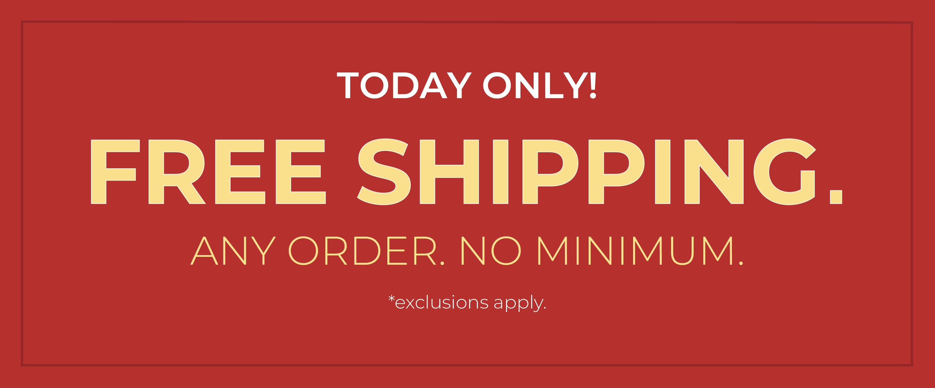 Today Only! FREE SHIPPING. Any Order. No Minimum.*exclusions apply