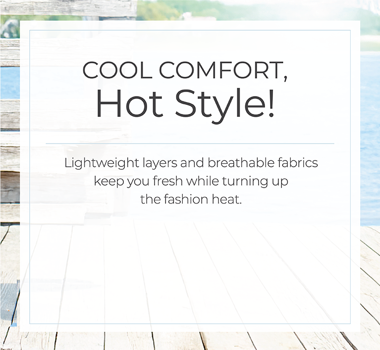 Cool Comfort, Hot Style! Light layers and breathable fabrics keep you fresh while turning up the fashion heat.
