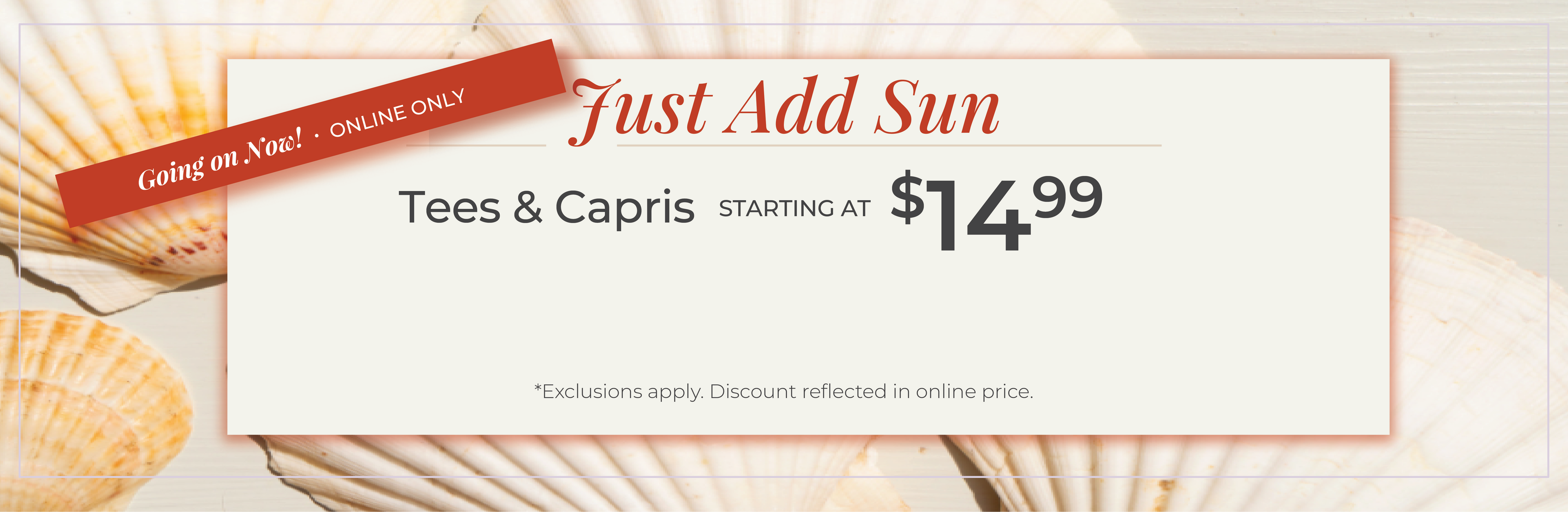 Going on Now! Online Only: Just Add Sun - Tees & Capris Starting at $14.99​*exclusions apply