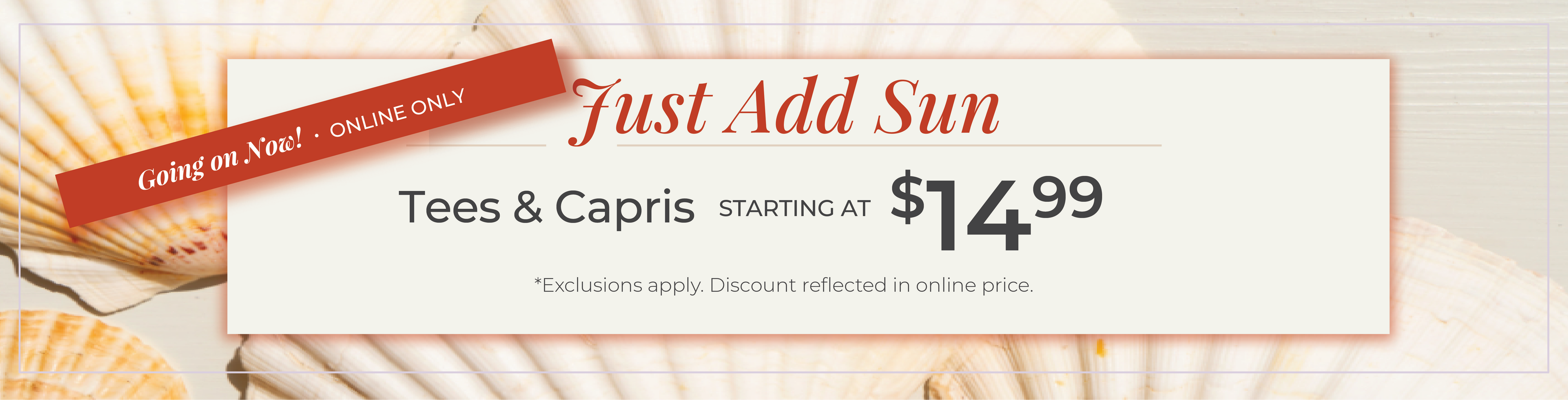 Going on Now! Online Only: Just Add Sun - Tees & Capris Starting at $14.99​*exclusions apply