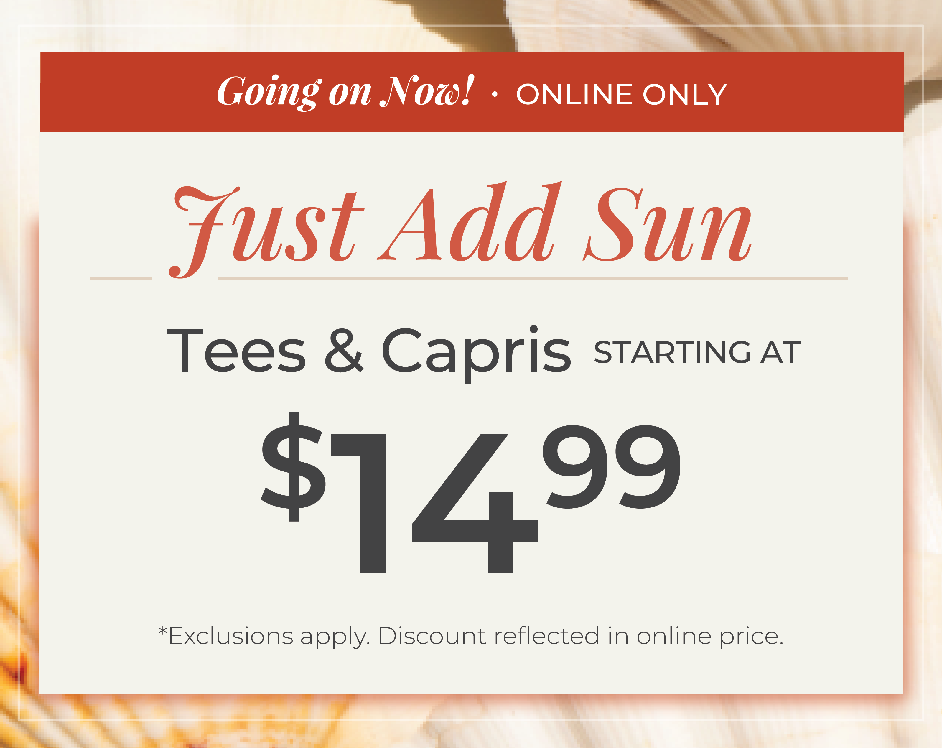 Going on Now! Online Only: Just Add Sun - Tees & Capris Starting at $14.99​*exclusions apply