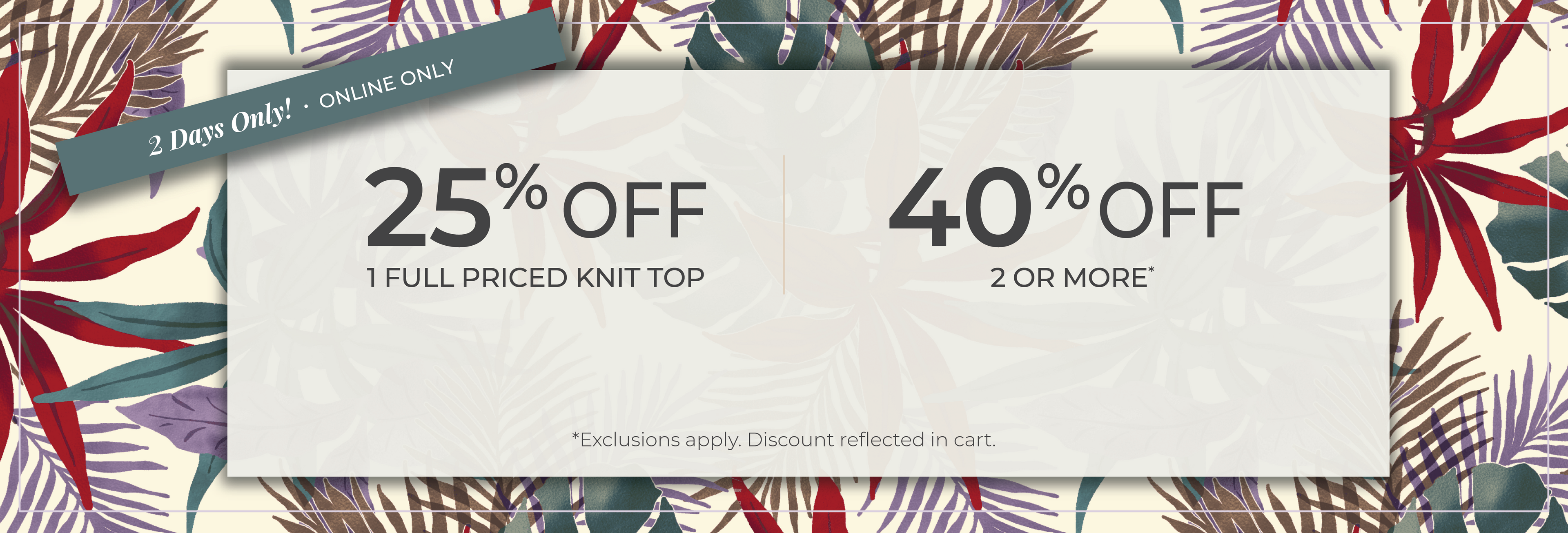 2 Days Only​! Online Only: 25% off 1 Full Priced Knit Top​ | 40% off 2 or More​*exclusions apply
