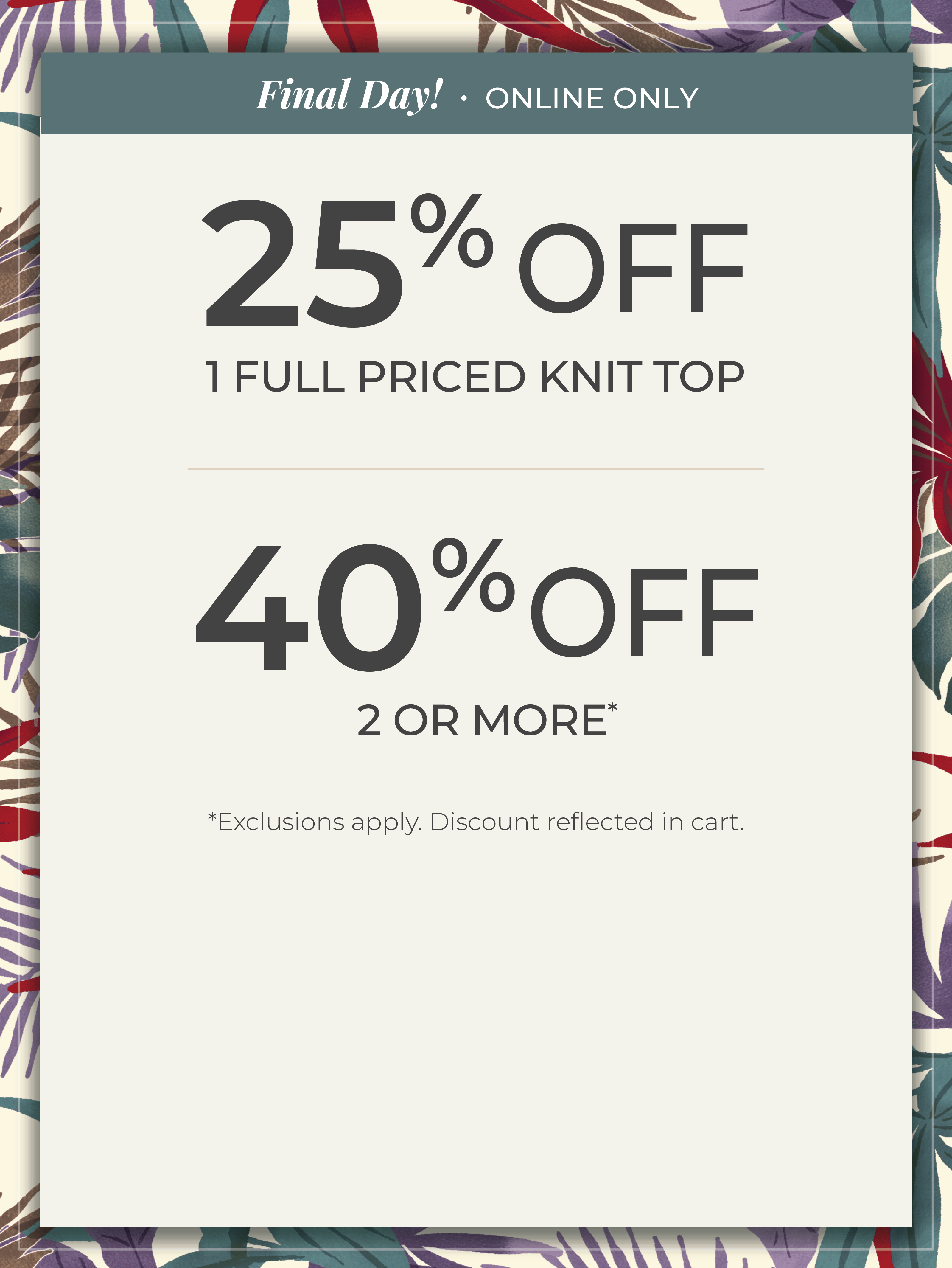Final Day​! Online Only: 25% off 1 Full Priced Knit Top​ | 40% off 2 or More​*exclusions apply