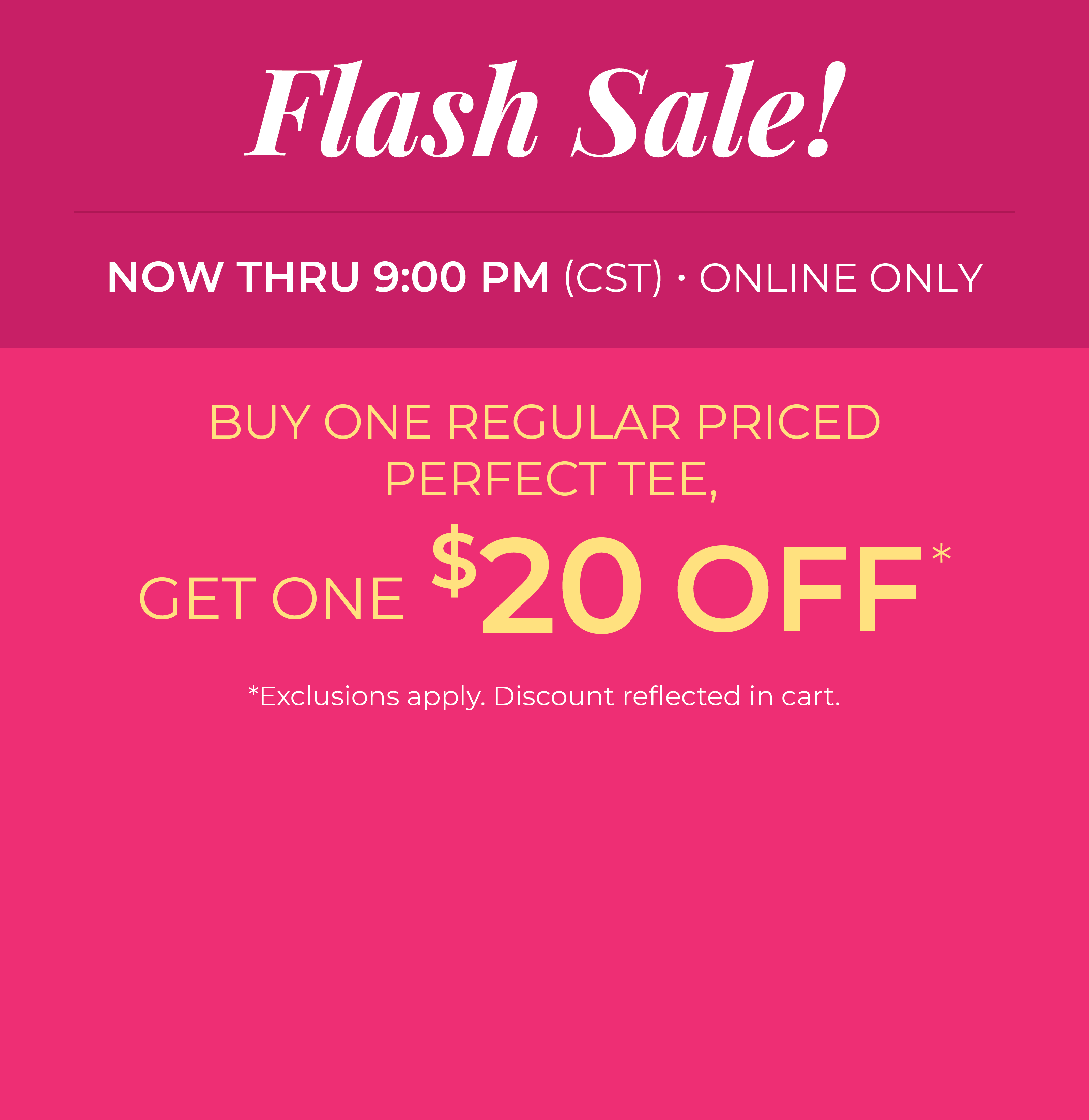 Now Thru 9:00 PM (CST) | Online Only: Flash Sale! Buy One Regular Priced Perfect Tee, Get One $20 Off​*exclusions apply