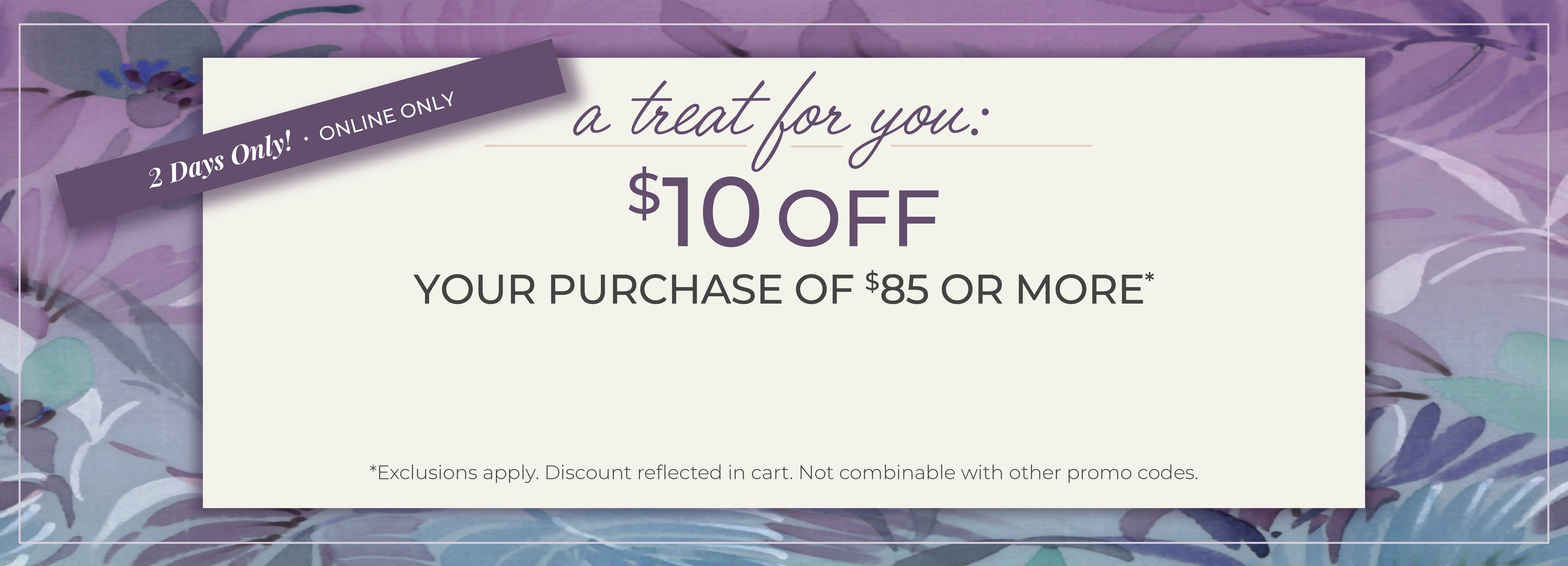2 Days Only! Online Only: A Treat for You - $10 Off Your Purchase of $85 or more*exclusions apply