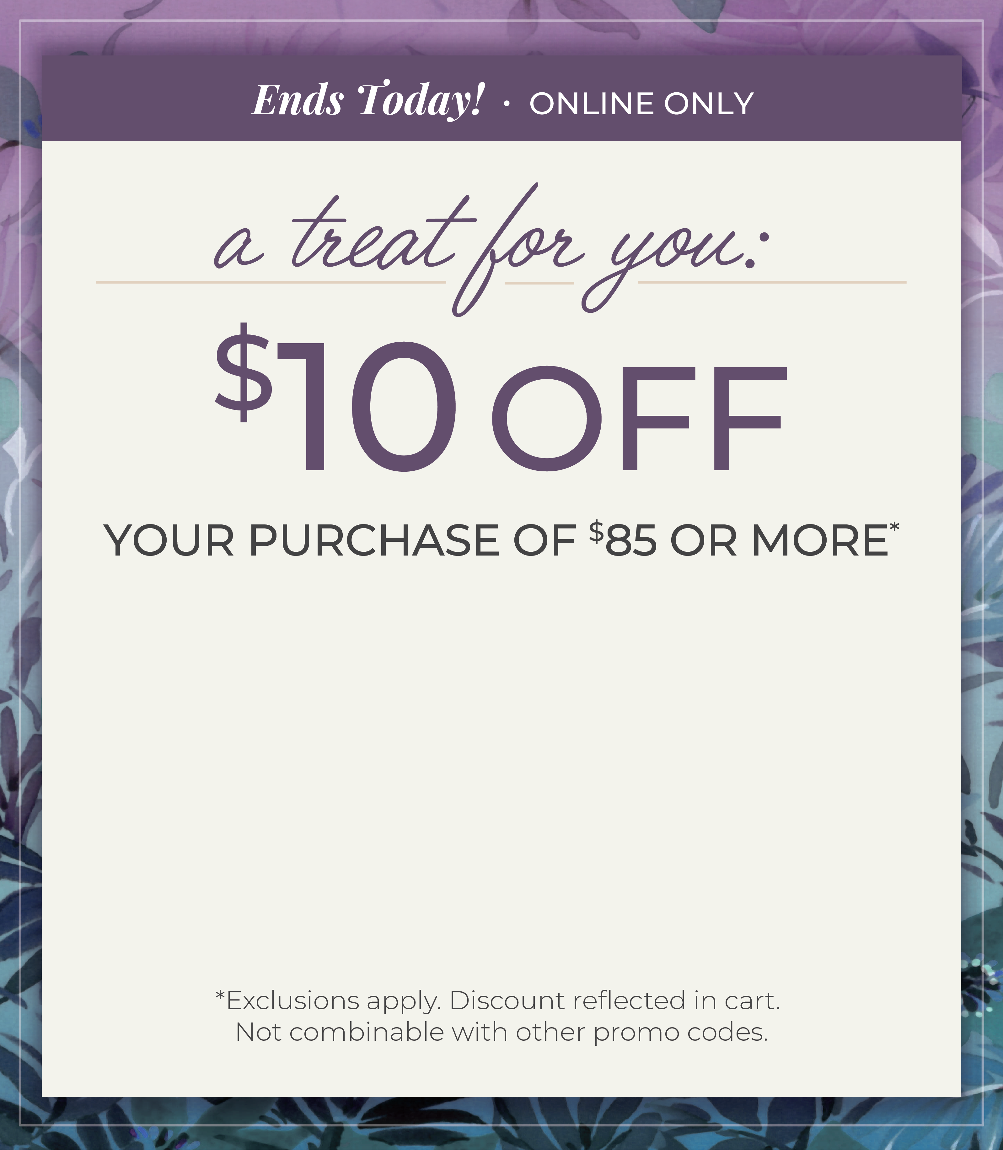 Ends Today! Online Only: A Treat for You - $10 Off Your Purchase of $85 or more*exclusions apply