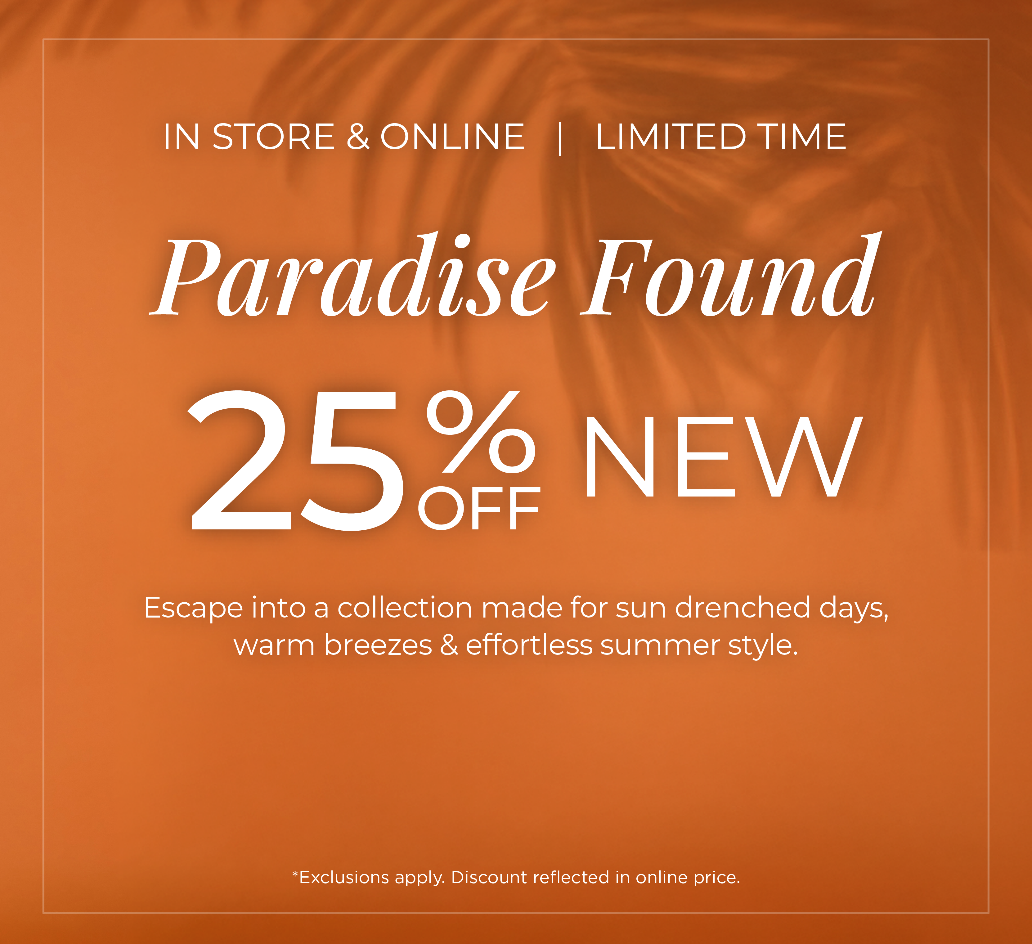 In-Store & Online | Limited Time - Paradise Found: 25% Off New. Escape into a collection made for sun drenched days, warm breezes & effortless summer style*exclusions apply