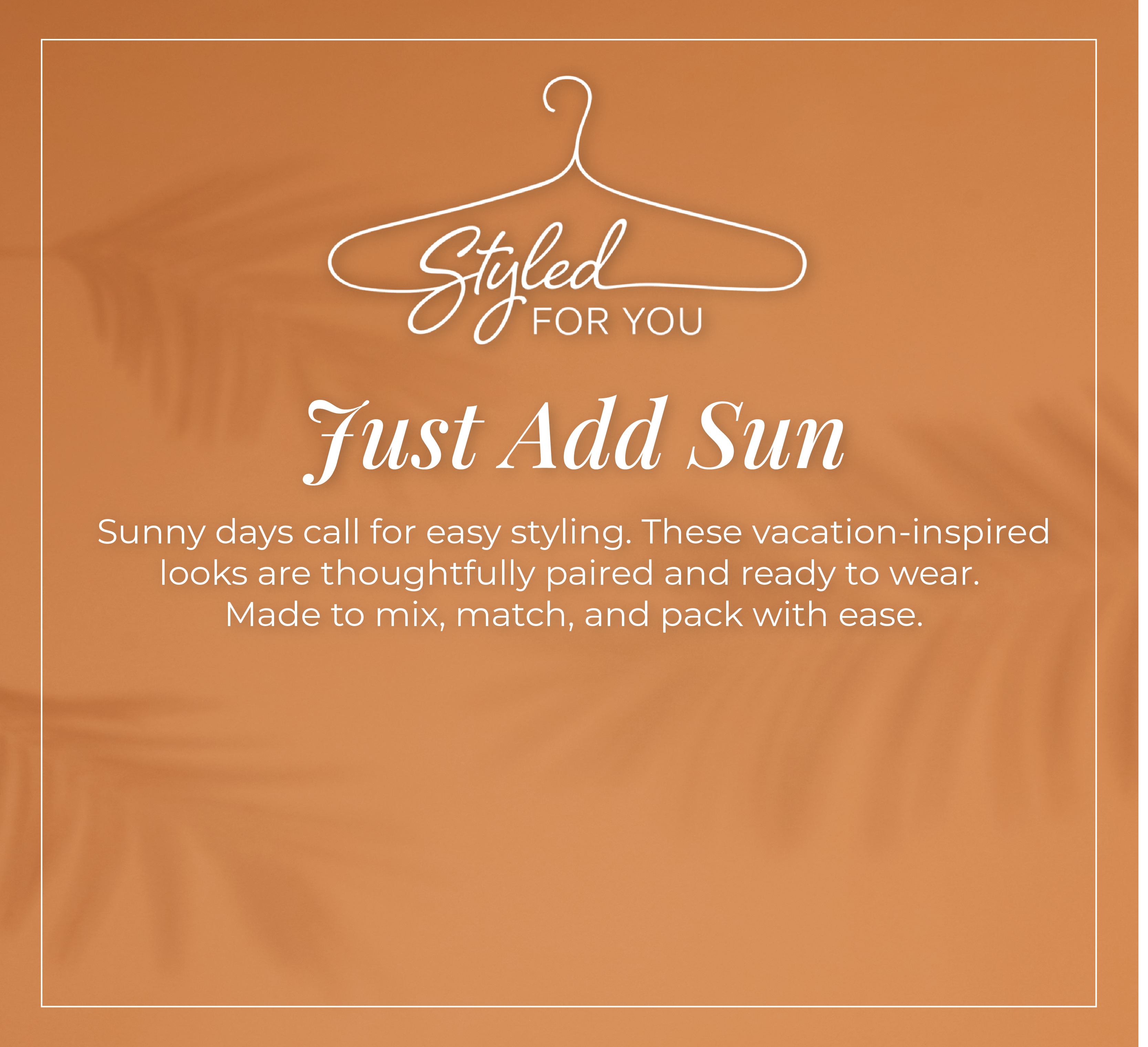 Styled For You - Just Add Sun: Sunny days call for easy styling. These vacation-inspired looks are thoughtfully paired and ready to wear. Made to mix, match, and pack with ease.