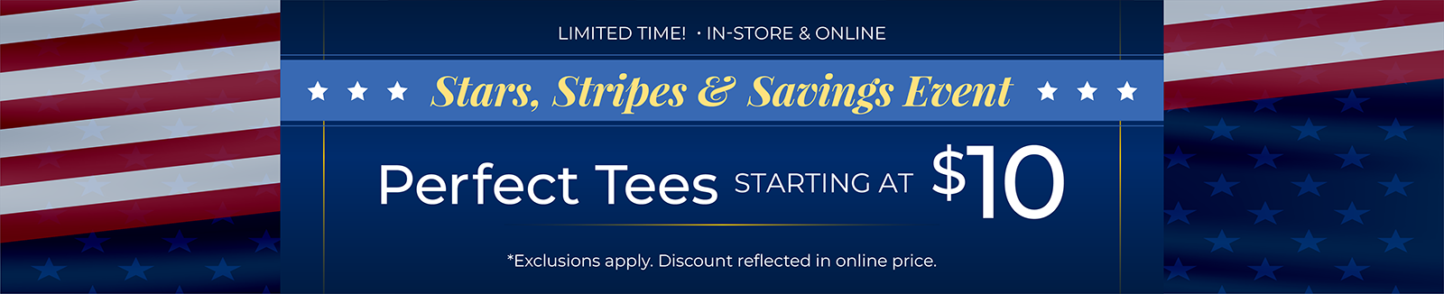 Limited Time! In-Store & Online: Stars, Stripes & Savings Event: 35% Off All New Arrivals + Perfect Tees Starting at $10*exclusions apply.