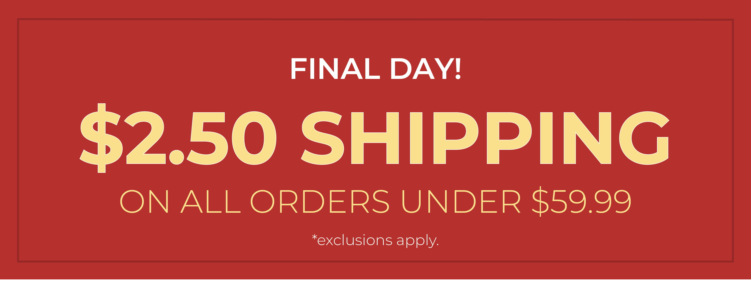 Final Day! $2.50 Shipping On All Orders Under $59.99*exclusions apply