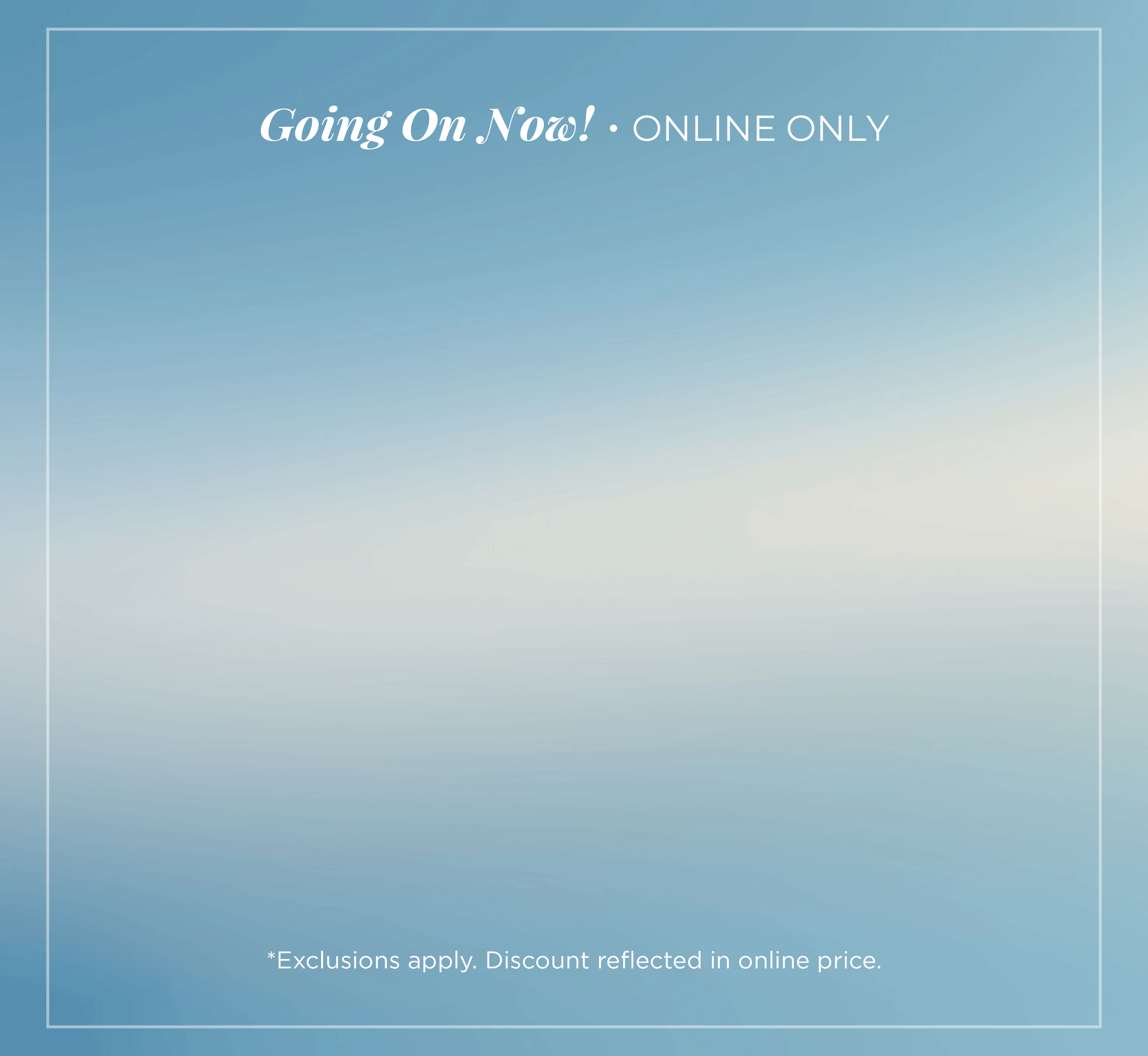 Going On Now! Online Only: Cyber Summer - 25%-80% Off Entire Site​*exclusions apply