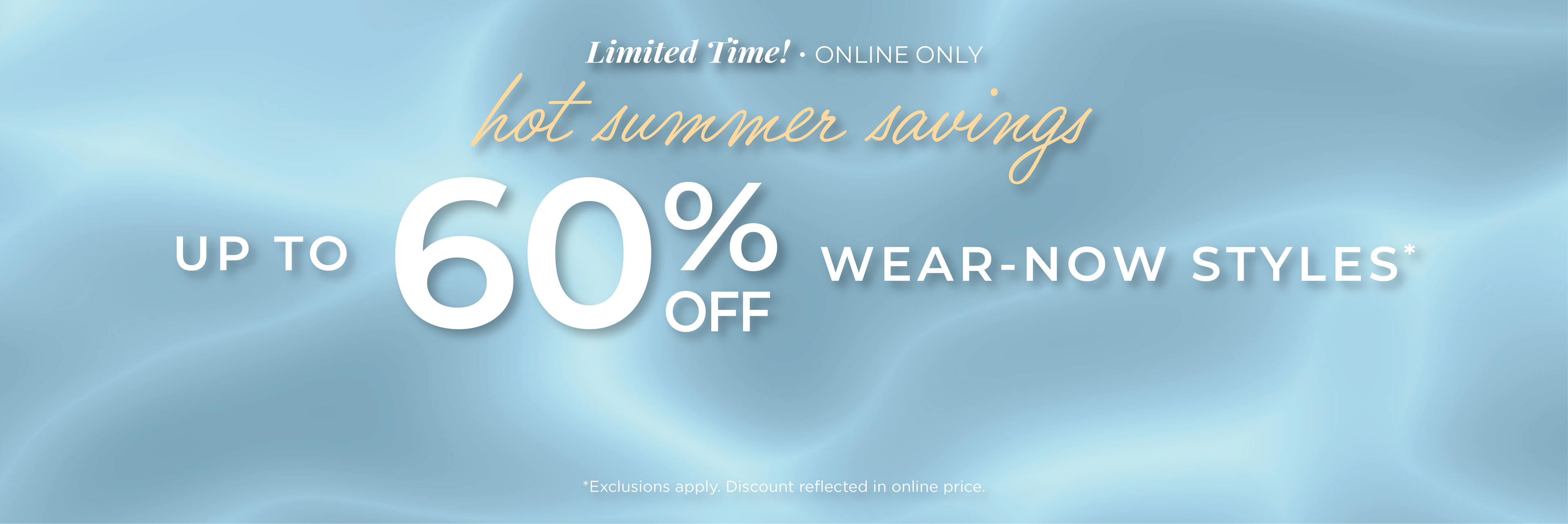 Limited Time! Online Only: Hot Summer Savings - Up to 60% Wear-Now Styles*exclusions apply