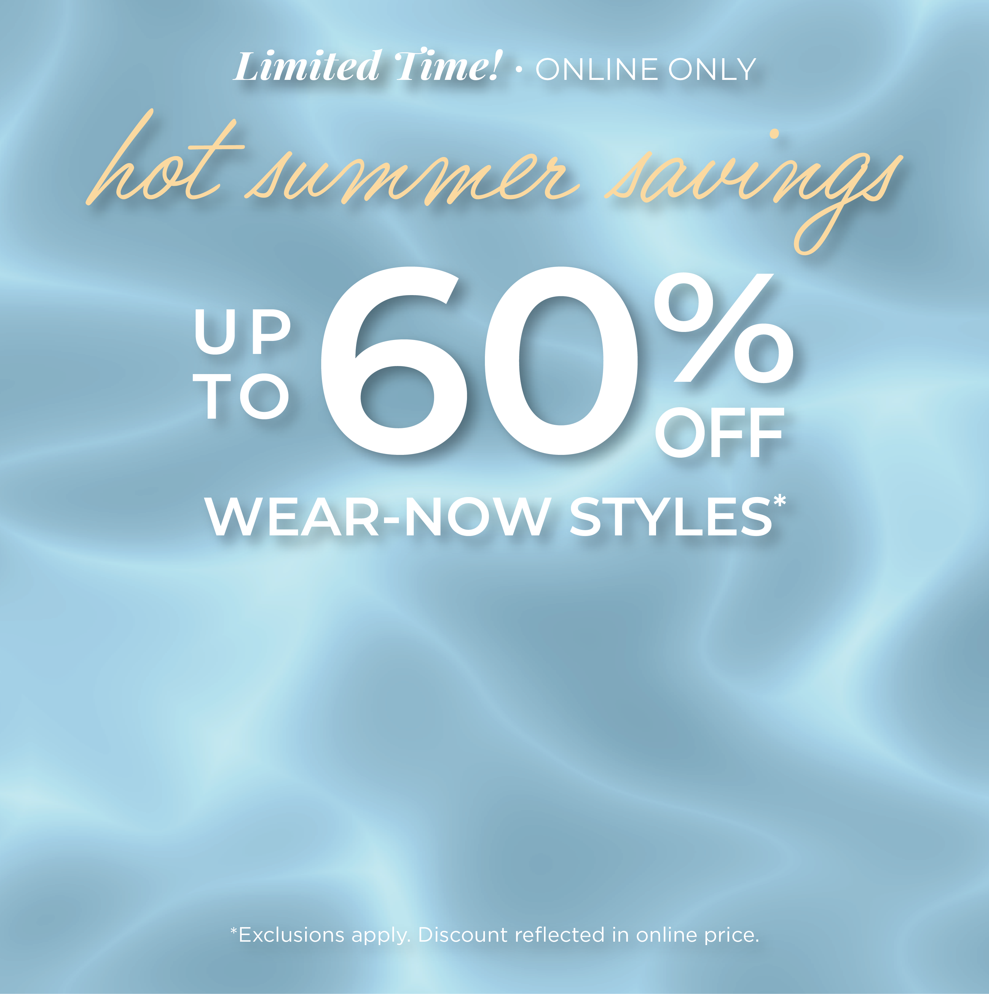 Limited Time! Online Only: Hot Summer Savings - Up to 60% Wear-Now Styles*exclusions apply