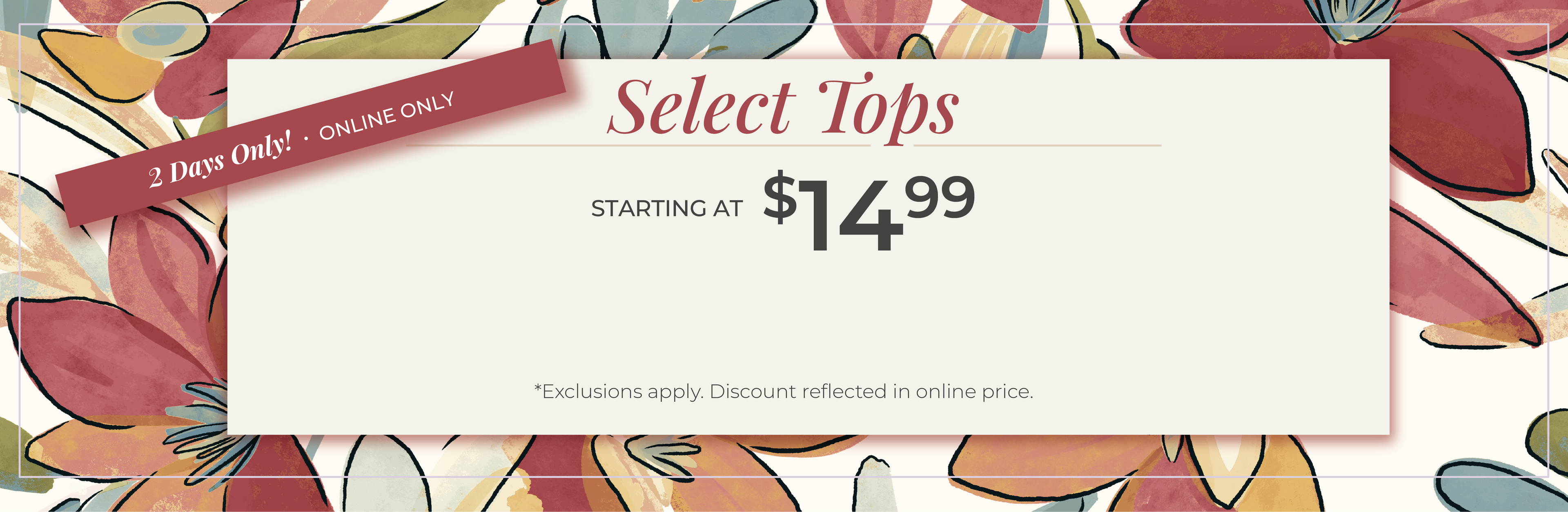 2 Days Only​! Online Only: Select Tops Starting at $14.99​*exclusions apply