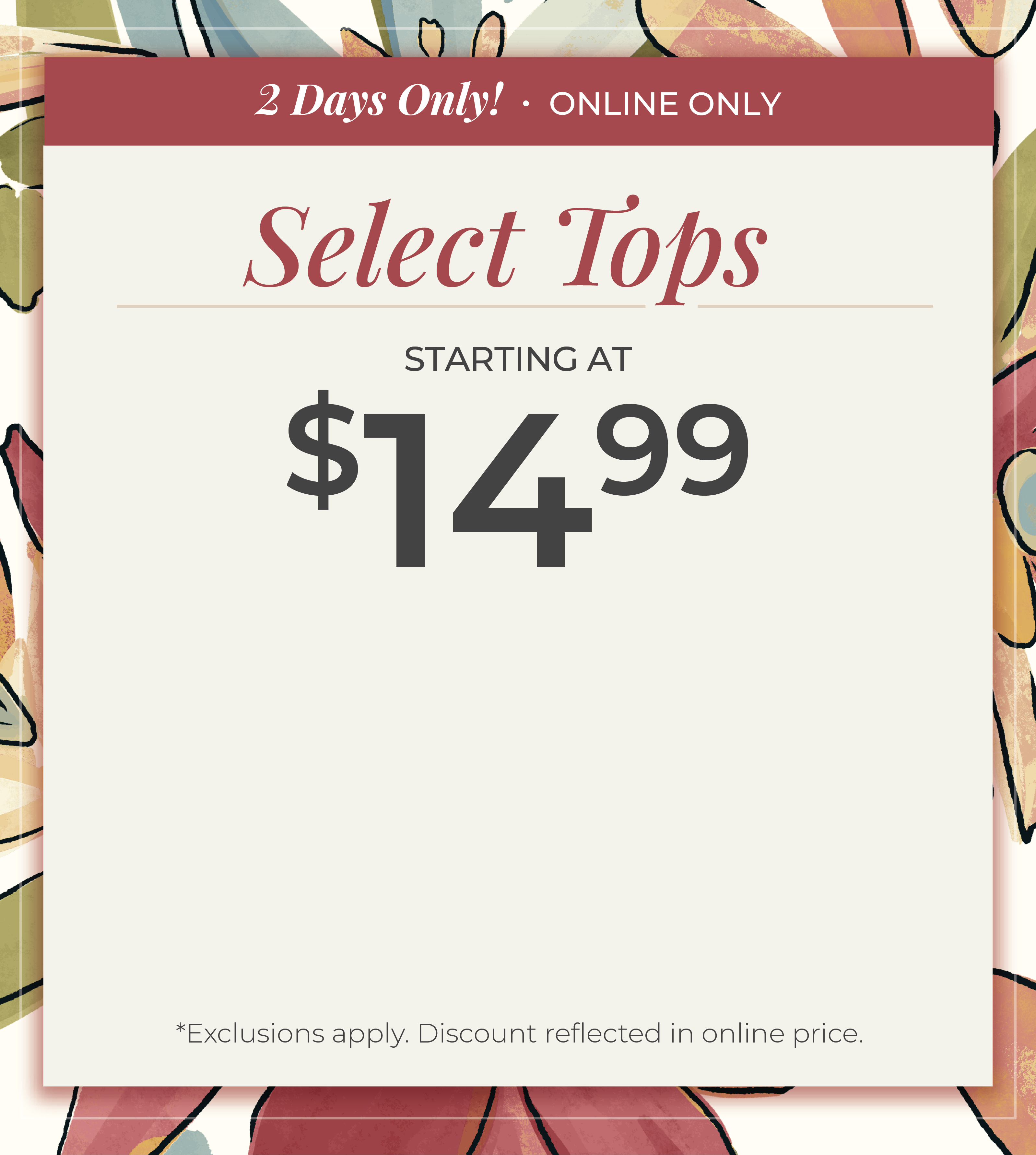 2 Days Only​! Online Only: Select Tops Starting at $14.99​*exclusions apply
