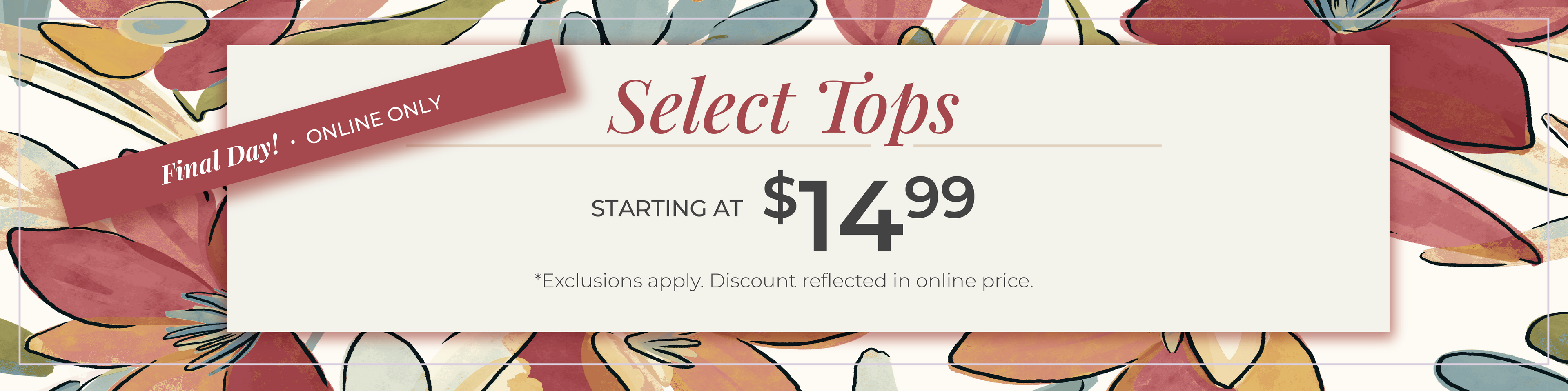 Final Day​! Online Only: Select Tops Starting at $14.99​*exclusions apply