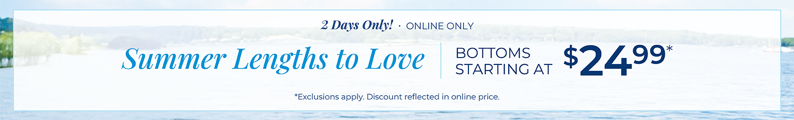 2 Days Only! Online Only: Summer Lengths to Love: Bottoms Starting at $24.99 *exclusions apply