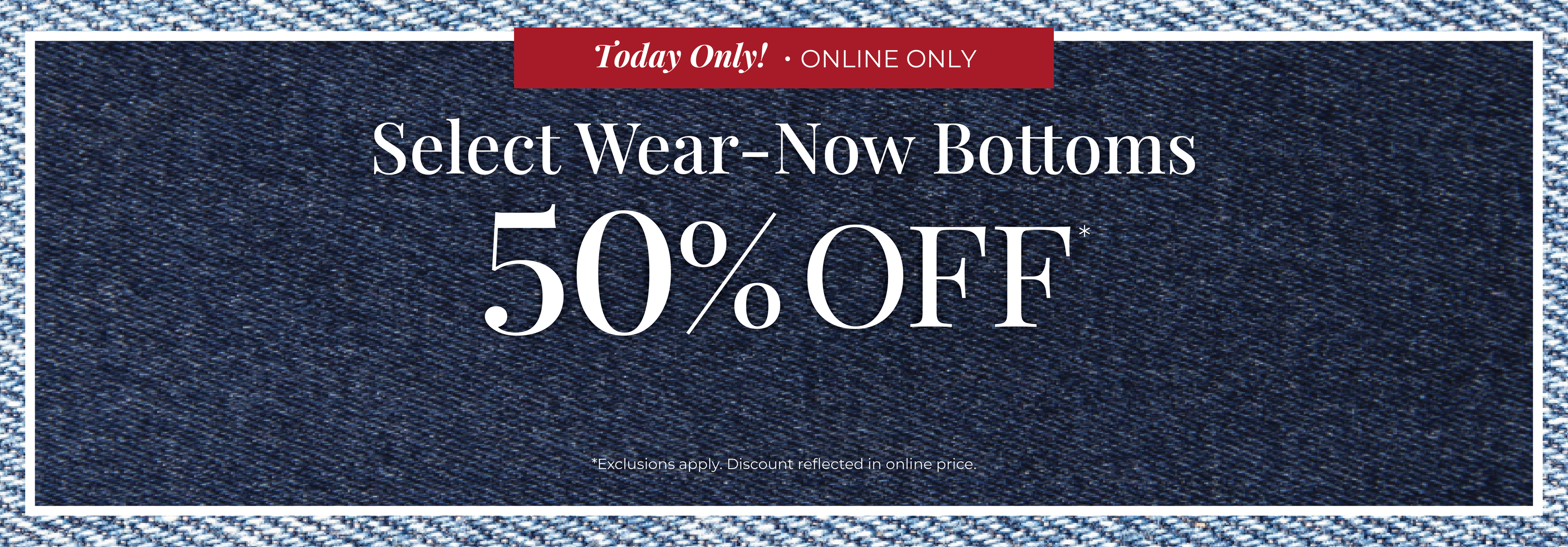 Today Only​! Online Only: Select Wear-Now Bottoms 50% Off​*exclusions apply