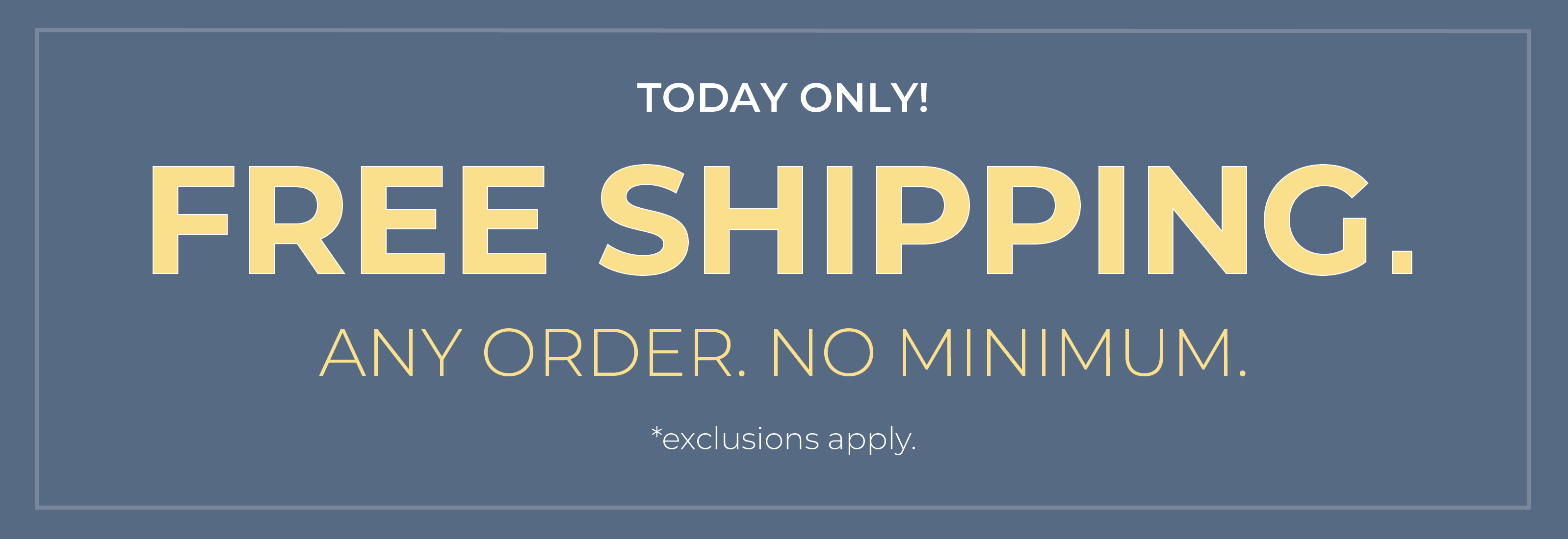 Today Only! Free Shipping. Any Order. No Minimum​.*exclusions apply