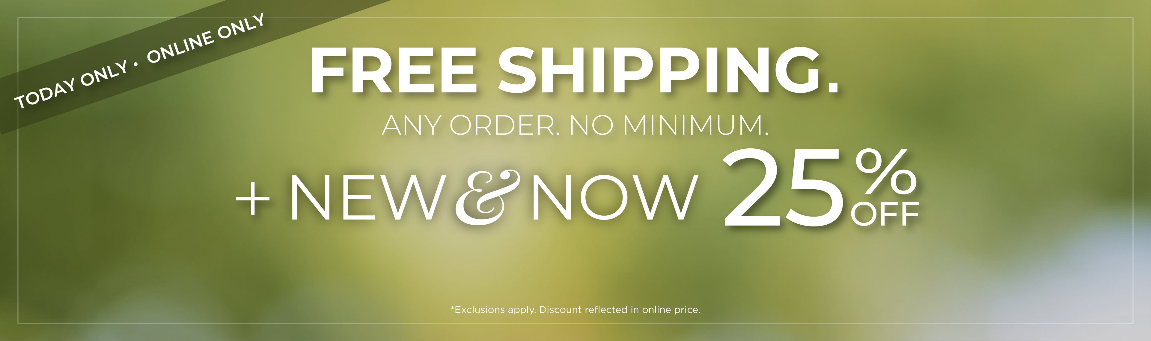Today Only! Online Only: Free Shipping. Any Order. No Minimum​. + New & Now 25% Off​*exclusions apply