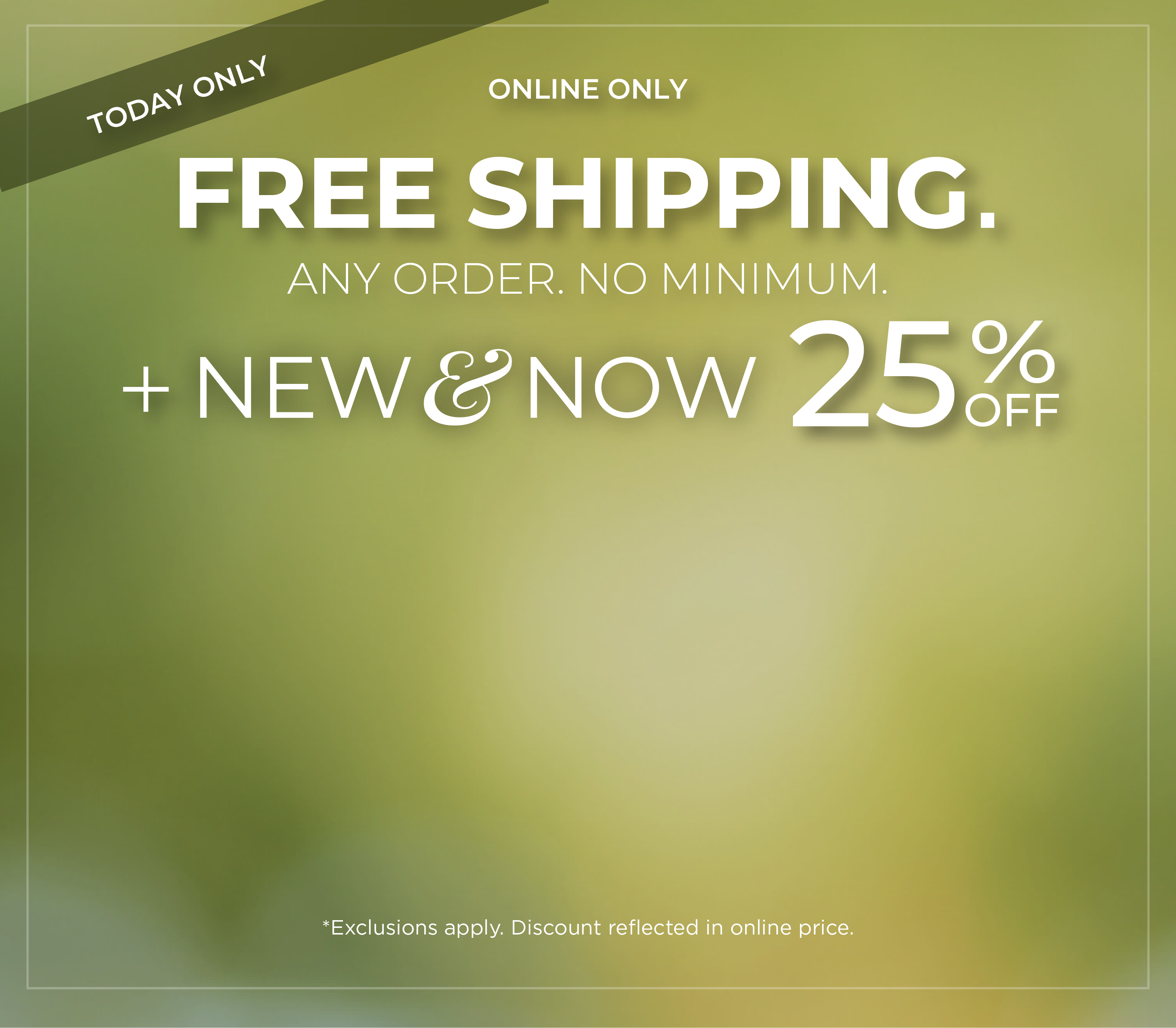 Today Only! Online Only: Free Shipping. Any Order. No Minimum​. + New & Now 25% Off​*exclusions apply