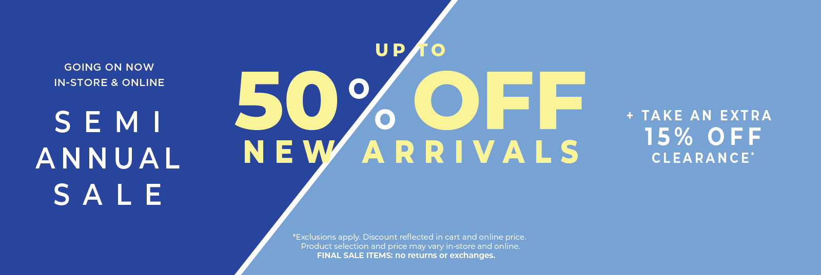 Going On Now! In-Store & Online: Semi Annual Sale - Up to 50% Off New Arrivals​ + Take an Extra 15% Off Clearance​*exclusions apply
