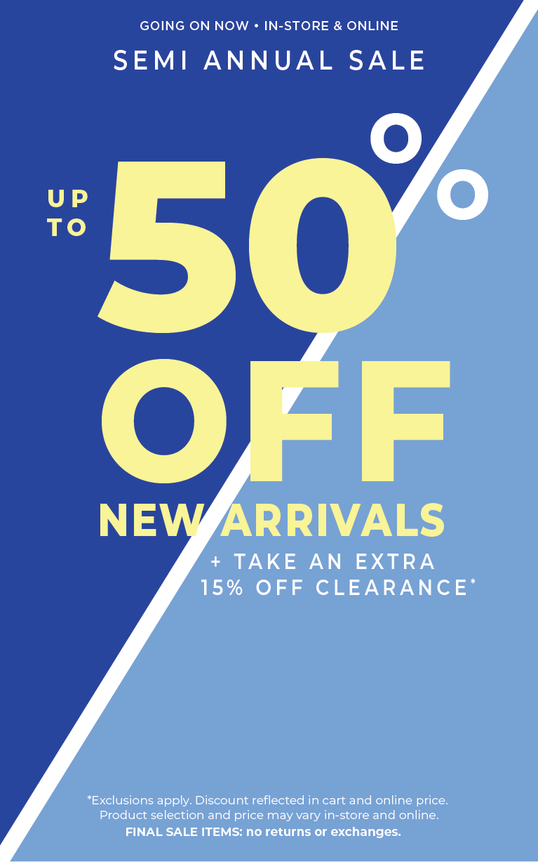 Going On Now! In-Store & Online: Semi Annual Sale - Up to 50% Off New Arrivals​ + Take an Extra 15% Off Clearance​*exclusions apply