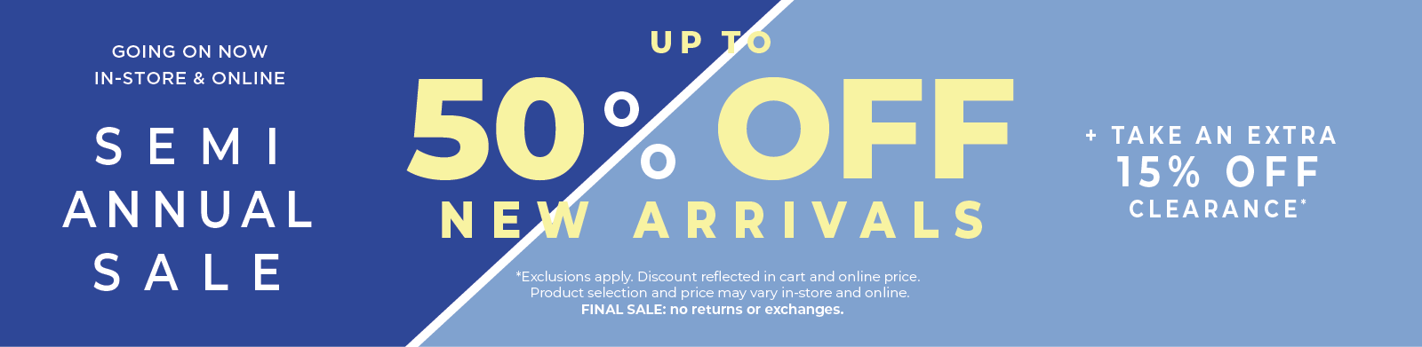 Going On Now! In-Store & Online: Semi Annual Sale - Up to 50% Off New Arrivals​ + Take an Extra 15% Off Clearance​*exclusions apply