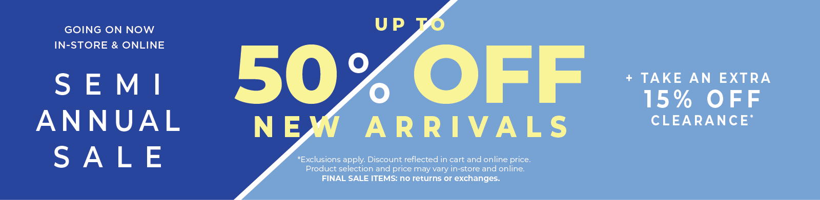 Going On Now! In-Store & Online: Semi Annual Sale - Up to 50% Off New Arrivals + Take an Extra 15% Off Clearance*exclusions apply