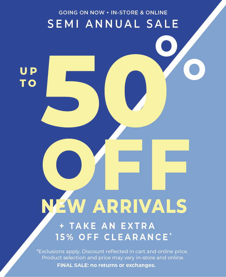 Going On Now! In-Store & Online: Semi Annual Sale - Up to 50% Off New Arrivals​ + Take an Extra 15% Off Clearance​*exclusions apply