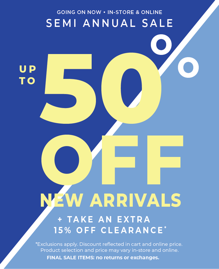 Going On Now! In-Store & Online: Semi Annual Sale - Up to 50% Off New Arrivals + Take an Extra 15% Off Clearance*exclusions apply