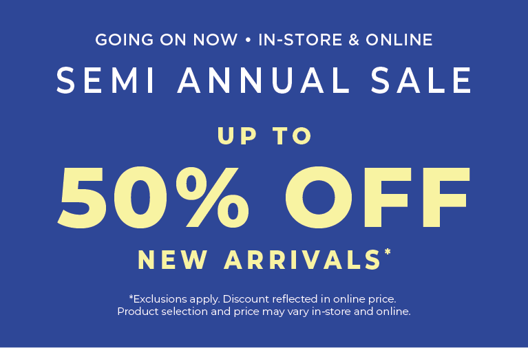 Going On Now! In-Store & Online: Semi Annual Sale - Up to 50% Off New Arrivals​​*exclusions apply