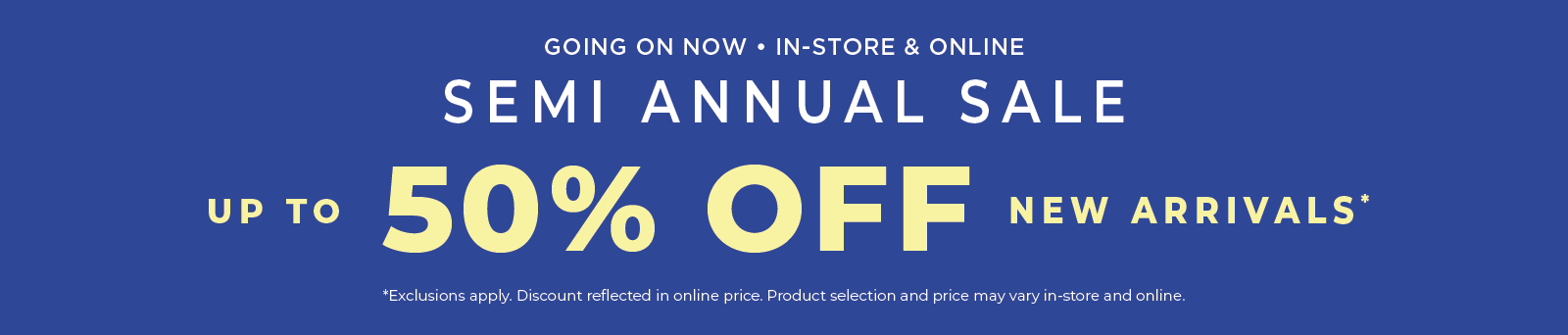 Going On Now! In-Store & Online: Semi Annual Sale - Up to 50% Off New Arrivals​​*exclusions apply