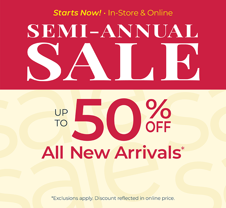 Starts Now! In-Store & Online: SEMI-ANNUAL SALE: Up to 50% Off All New Arrivals *exclusions apply